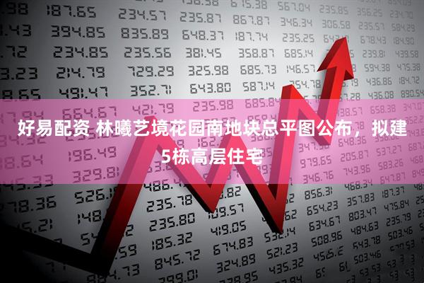 好易配资 林曦艺境花园南地块总平图公布，拟建5栋高层住宅