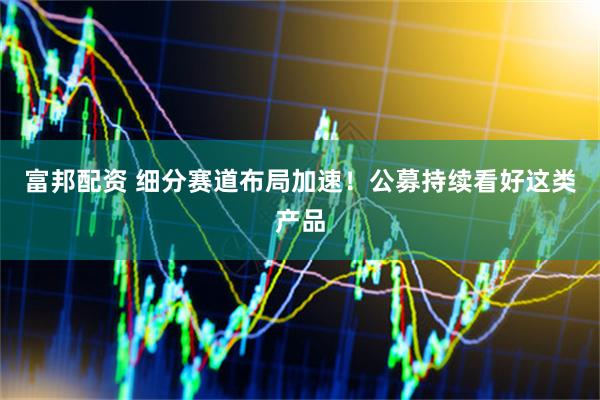 富邦配资 细分赛道布局加速！公募持续看好这类产品