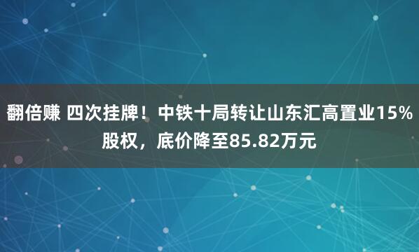 翻倍赚 四次挂牌！中铁十局转让山东汇高置业15%股权，底价降至85.82万元