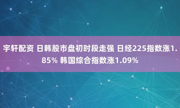 宇轩配资 日韩股市盘初时段走强 日经225指数涨1.85% 韩国综合指数涨1.09%