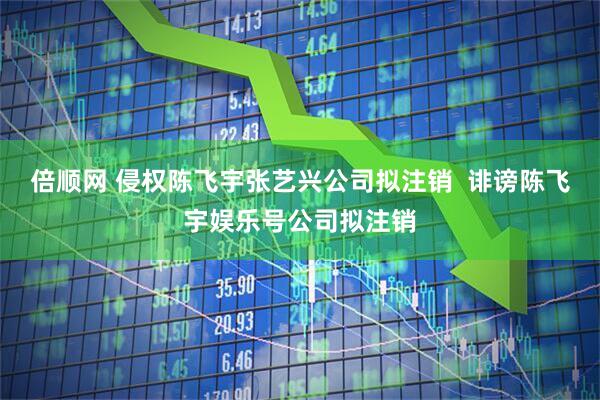 倍顺网 侵权陈飞宇张艺兴公司拟注销  诽谤陈飞宇娱乐号公司拟注销