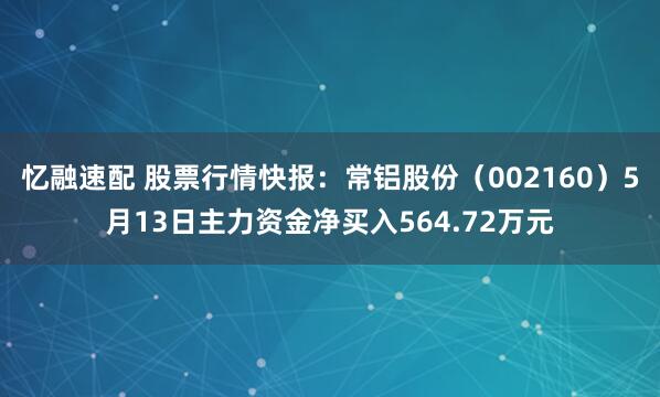 忆融速配 股票行情快报：常铝股份（002160）5月13日主力资金净买入564.72万元