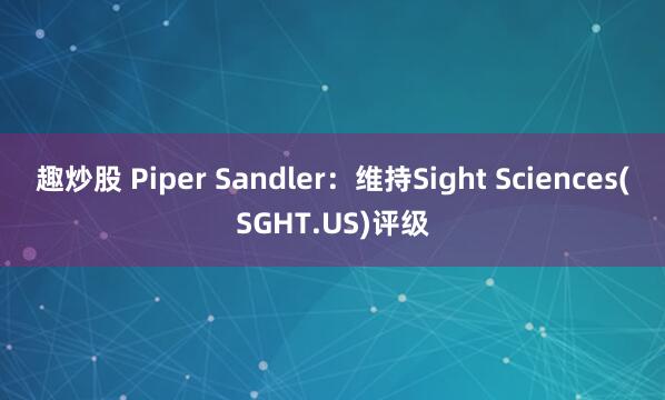 趣炒股 Piper Sandler：维持Sight Sciences(SGHT.US)评级