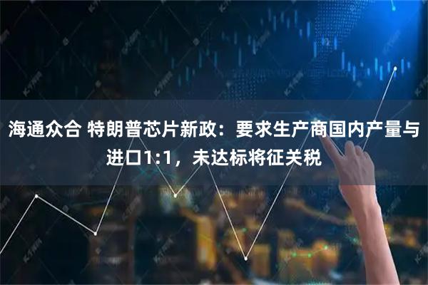 海通众合 特朗普芯片新政：要求生产商国内产量与进口1:1，未达标将征关税