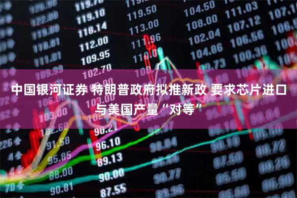 中国银河证券 特朗普政府拟推新政 要求芯片进口与美国产量“对等”