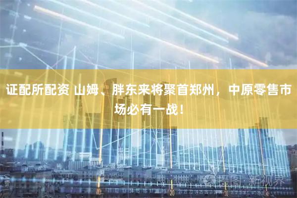 证配所配资 山姆、胖东来将聚首郑州，中原零售市场必有一战！
