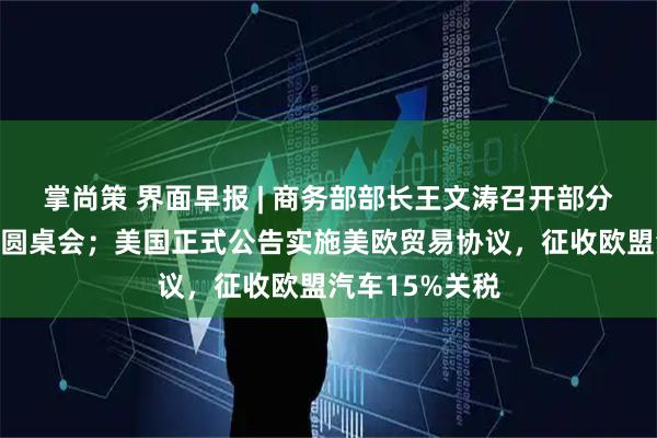 掌尚策 界面早报 | 商务部部长王文涛召开部分在美中资企业圆桌会；美国正式公告实施美欧贸易协议，征收欧盟汽车15%关税