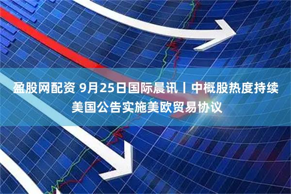 盈股网配资 9月25日国际晨讯丨中概股热度持续 美国公告实施美欧贸易协议