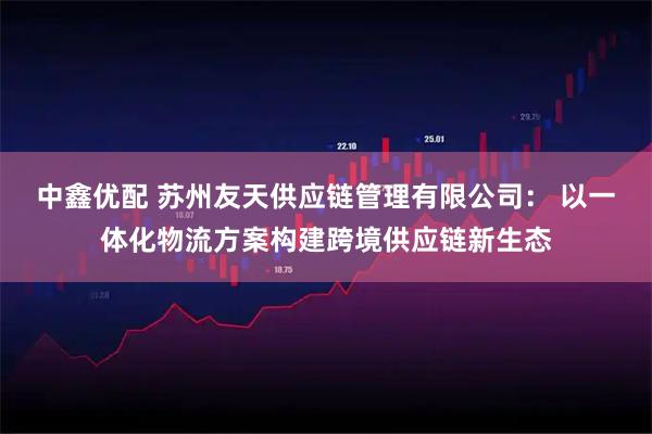 中鑫优配 苏州友天供应链管理有限公司： 以一体化物流方案构建跨境供应链新生态