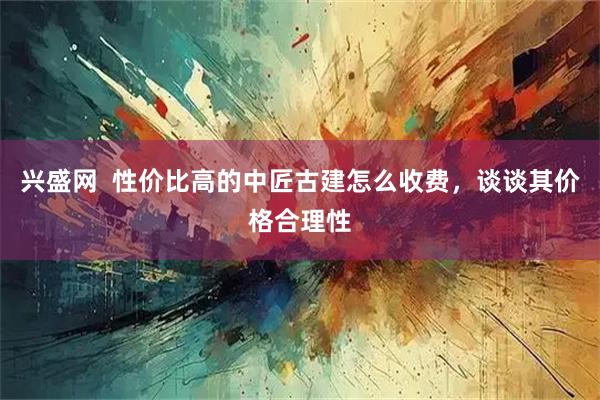 兴盛网  性价比高的中匠古建怎么收费，谈谈其价格合理性