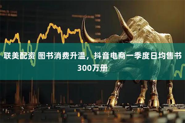 联美配资 图书消费升温，抖音电商一季度日均售书300万册