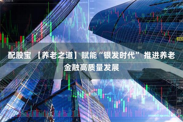 配股宝 【养老之道】赋能“银发时代” 推进养老金融高质量发展