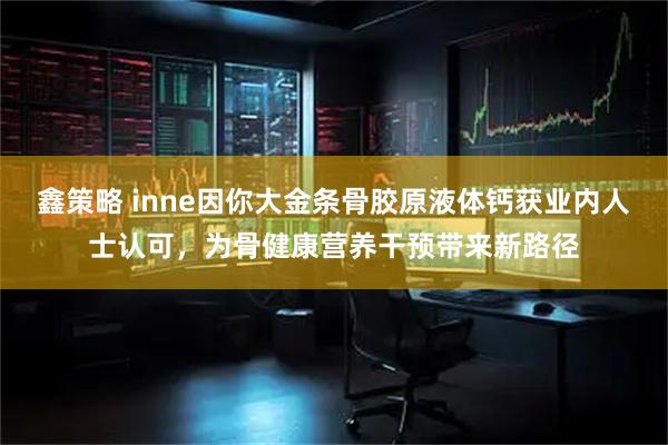鑫策略 inne因你大金条骨胶原液体钙获业内人士认可，为骨健康营养干预带来新路径