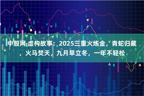 中股网 虚构故事：2025三重火炼金，青蛇归藏，火马焚天，九月早立冬，一年不轻松