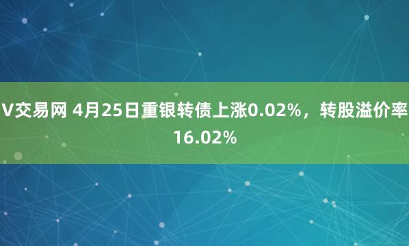 V交易网 4月25日重银转债上涨0.02%，转股溢价率16.02%