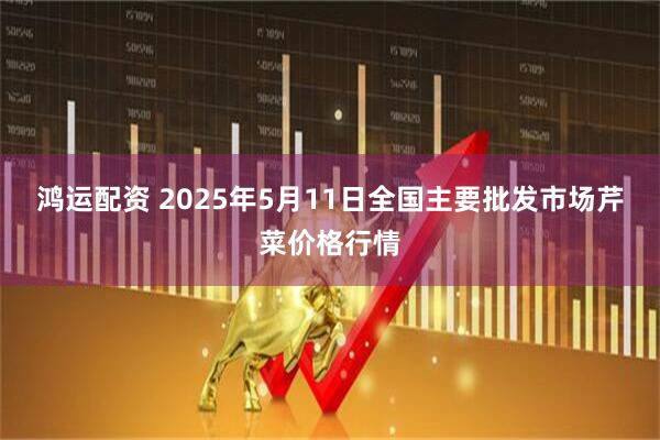 鸿运配资 2025年5月11日全国主要批发市场芹菜价格行情