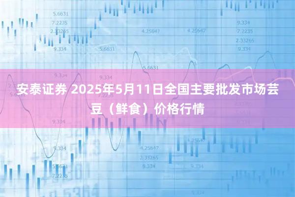 安泰证券 2025年5月11日全国主要批发市场芸豆（鲜食）价格行情