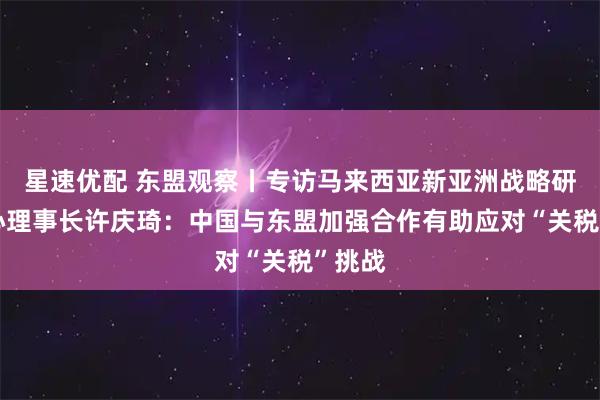 星速优配 东盟观察丨专访马来西亚新亚洲战略研究中心理事长许庆琦：中国与东盟加强合作有助应对“关税”挑战