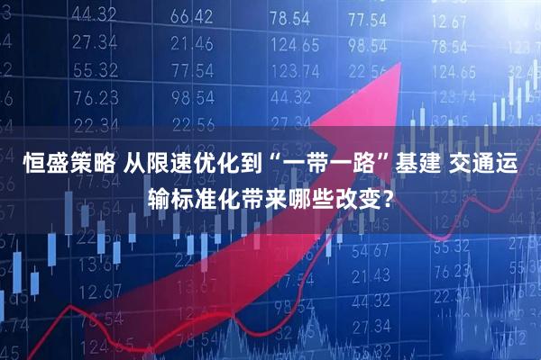 恒盛策略 从限速优化到“一带一路”基建 交通运输标准化带来哪些改变？