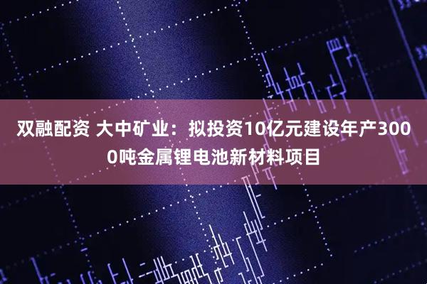 双融配资 大中矿业：拟投资10亿元建设年产3000吨金属锂电池新材料项目