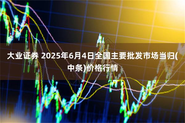 大业证券 2025年6月4日全国主要批发市场当归(中条)价格行情