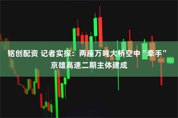 铭创配资 记者实探：两座万吨大桥空中“牵手” 京雄高速二期主体建成