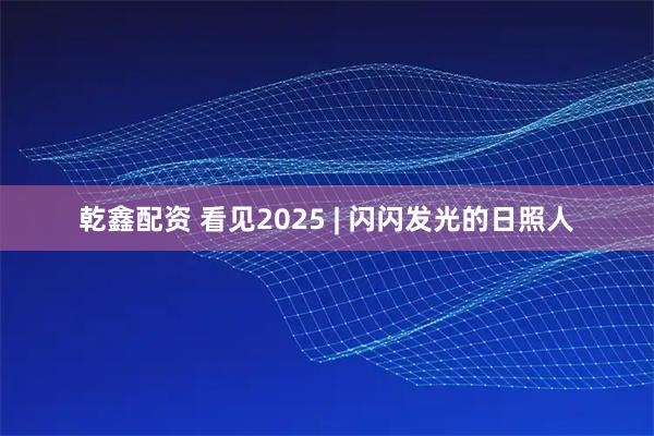 乾鑫配资 看见2025 | 闪闪发光的日照人