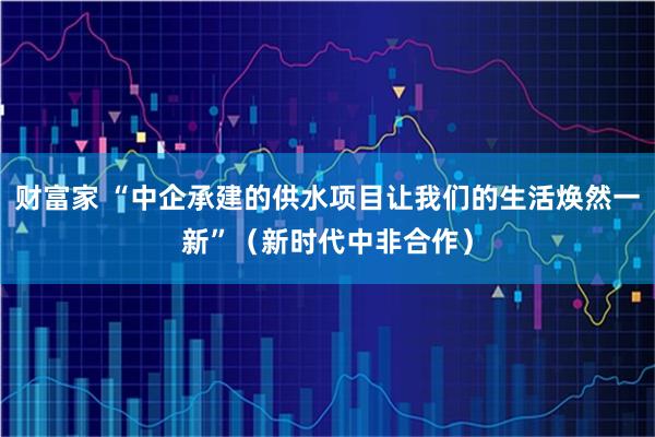 财富家 “中企承建的供水项目让我们的生活焕然一新”（新时代中非合作）