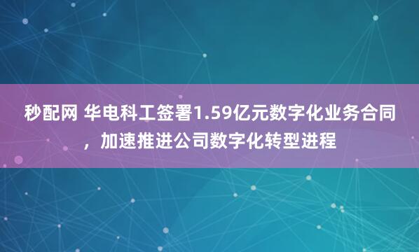 秒配网 华电科工签署1.59亿元数字化业务合同,加速推进公司数字化转型进程