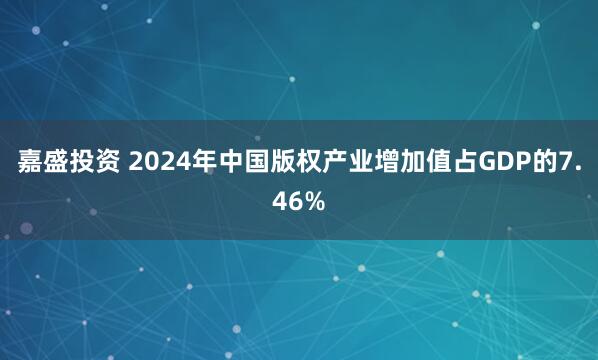 嘉盛投资 2024年中国版权产业增加值占GDP的7.46%