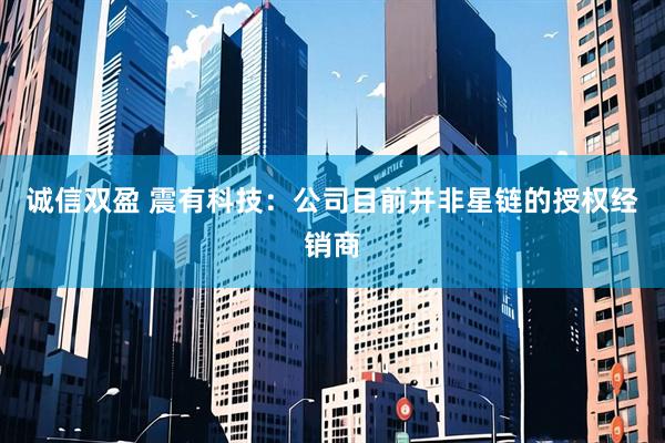 诚信双盈 震有科技：公司目前并非星链的授权经销商