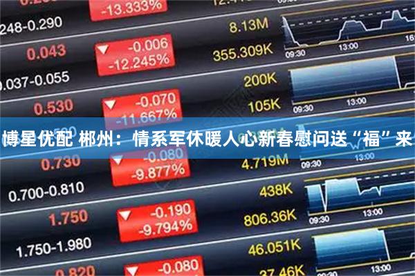 博星优配 郴州：情系军休暖人心新春慰问送“福”来