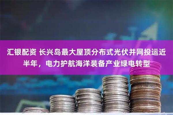 汇银配资 长兴岛最大屋顶分布式光伏并网投运近半年，电力护航海洋装备产业绿电转型