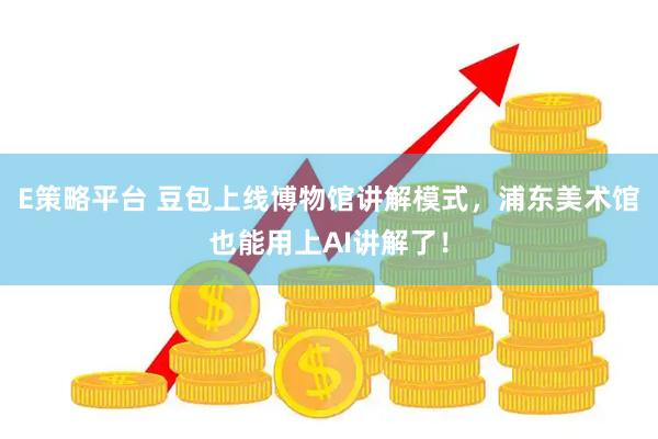 E策略平台 豆包上线博物馆讲解模式，浦东美术馆也能用上AI讲解了！
