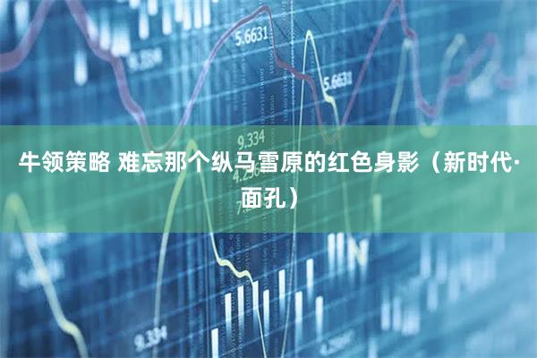 牛领策略 难忘那个纵马雪原的红色身影（新时代·面孔）