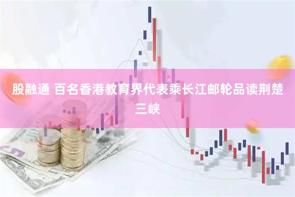 股融通 百名香港教育界代表乘长江邮轮品读荆楚三峡