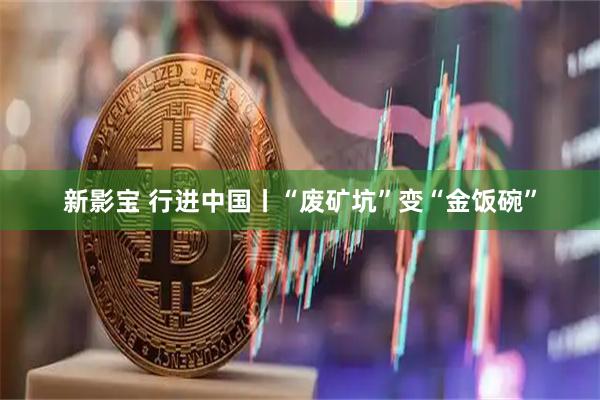 新影宝 行进中国丨“废矿坑”变“金饭碗”